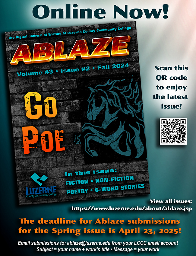 Online Now!

Ablaze Volume #3 ? Issue #2 ? Fall 2024

Go Poe!


View all issues: https://www.luzerne.edu/about/ablaze.jsp


The deadline for Ablaze submissions for the Spring issue is April 23, 2025!

Email submissions to: ablaze@luzerne.edu from your LCCC email account

Subject = your name + work's title ? Message = your work